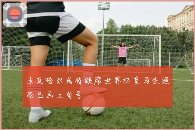 卡瓦哈尔或将缺席世界杯皇马生涯恐已画上句号
