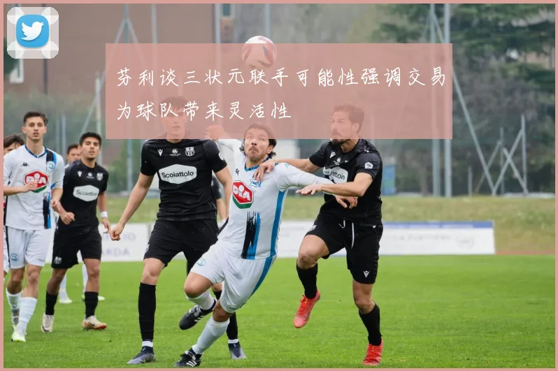 芬利谈三状元联手可能性强调交易为球队带来灵活性