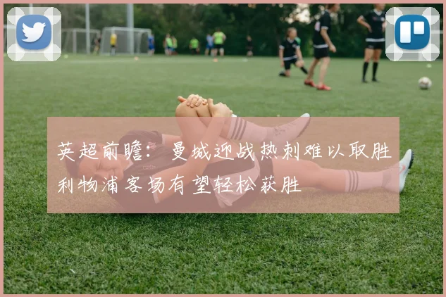 英超前瞻：曼城迎战热刺难以取胜利物浦客场有望轻松获胜