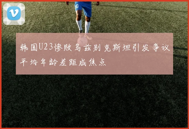 韩国U23惨败乌兹别克斯坦引发争议平均年龄差距成焦点