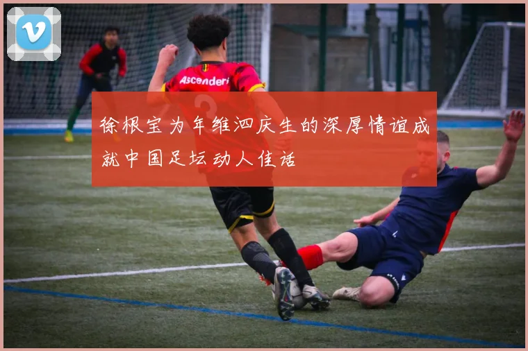 徐根宝为年维泗庆生的深厚情谊成就中国足坛动人佳话