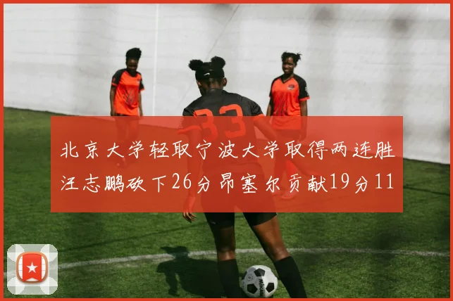 北京大学轻取宁波大学取得两连胜汪志鹏砍下26分昂塞尔贡献19分11篮板5助攻