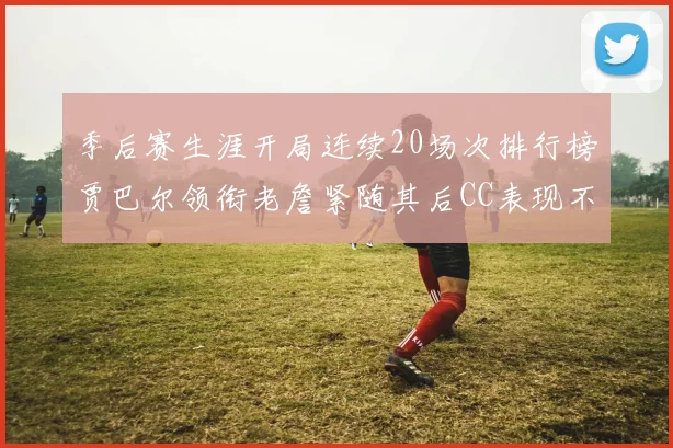 季后赛生涯开局连续20场次排行榜贾巴尔领衔老詹紧随其后CC表现不俗