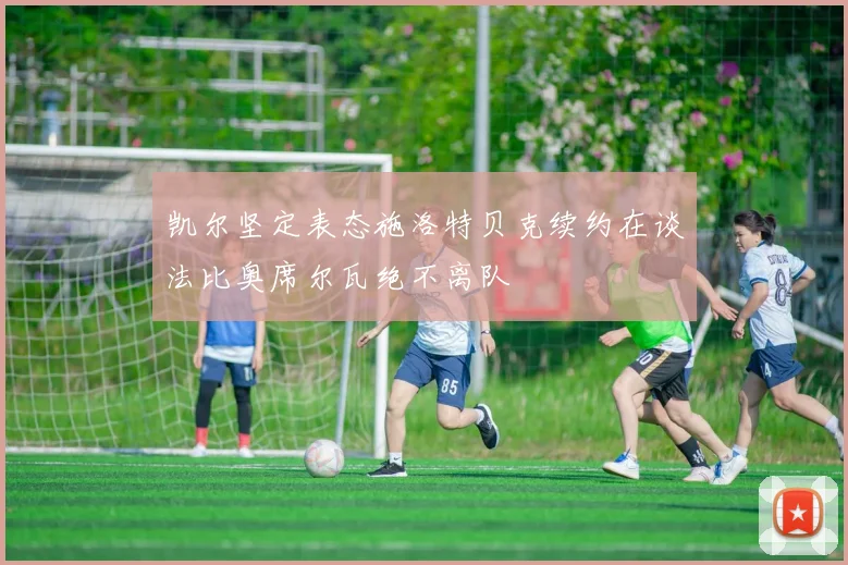 凯尔坚定表态施洛特贝克续约在谈法比奥席尔瓦绝不离队