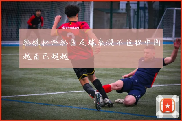 韩媒批评韩国足球表现不佳称中国越南已超越