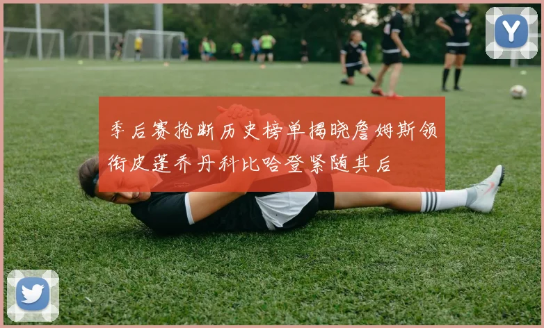 季后赛抢断历史榜单揭晓詹姆斯领衔皮蓬乔丹科比哈登紧随其后
